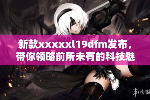 新款xxxxxl19dfm发布，带你领略前所未有的科技魅力