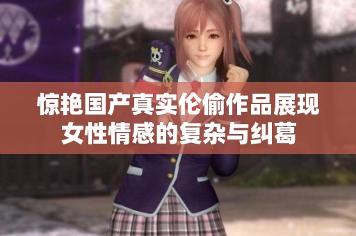 惊艳国产真实伦偷作品展现女性情感的复杂与纠葛