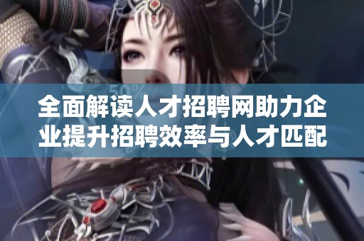 全面解读人才招聘网助力企业提升招聘效率与人才匹配度