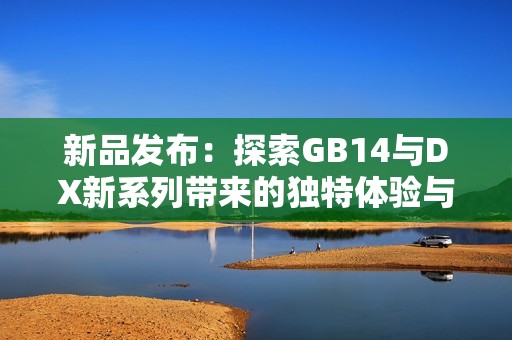 新品发布：探索GB14与DX新系列带来的独特体验与优势