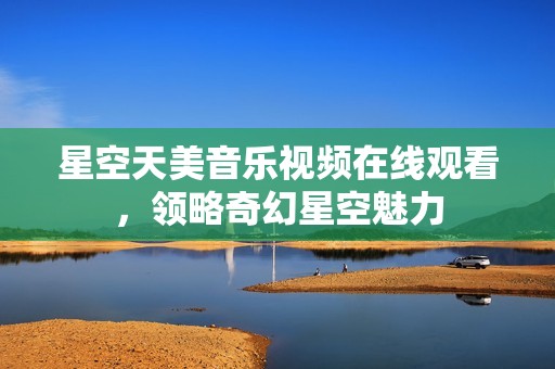 星空天美音乐视频在线观看，领略奇幻星空魅力