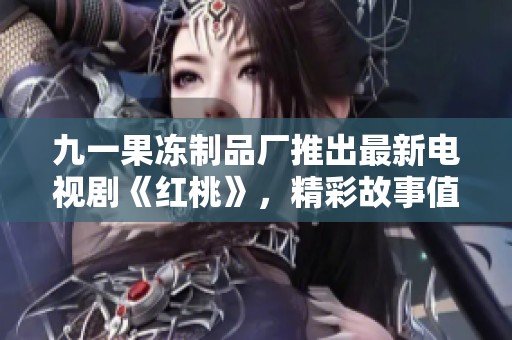 九一果冻制品厂推出最新电视剧《红桃》，精彩故事值得期待