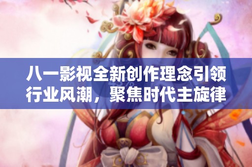八一影视全新创作理念引领行业风潮，聚焦时代主旋律