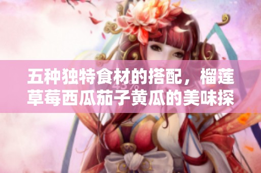 五种独特食材的搭配，榴莲草莓西瓜茄子黄瓜的美味探索
