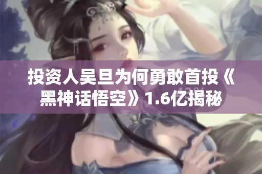 投资人吴旦为何勇敢首投《黑神话悟空》1.6亿揭秘