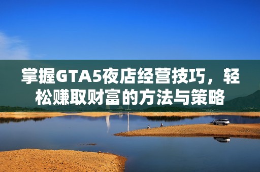 掌握GTA5夜店经营技巧，轻松赚取财富的方法与策略