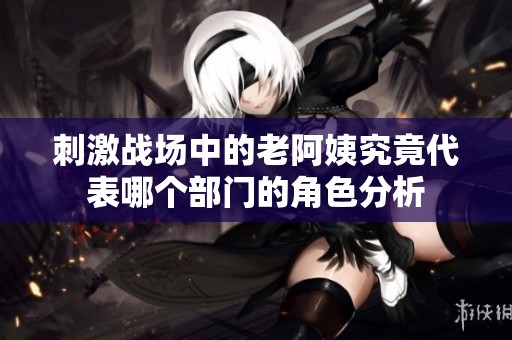 刺激战场中的老阿姨究竟代表哪个部门的角色分析