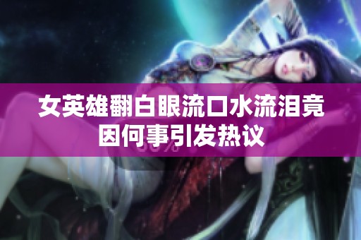女英雄翻白眼流口水流泪竟因何事引发热议