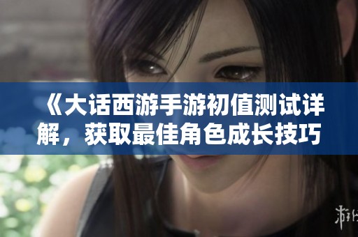 《大话西游手游初值测试详解，获取最佳角色成长技巧》