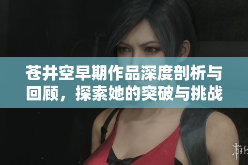 苍井空早期作品深度剖析与回顾，探索她的突破与挑战