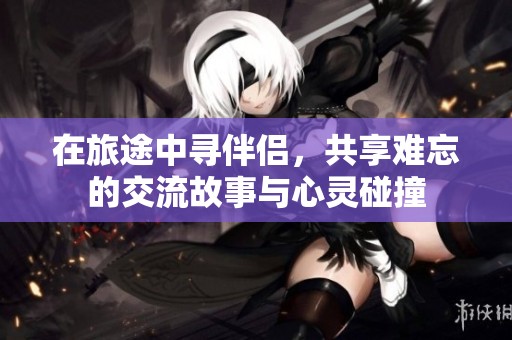 在旅途中寻伴侣，共享难忘的交流故事与心灵碰撞