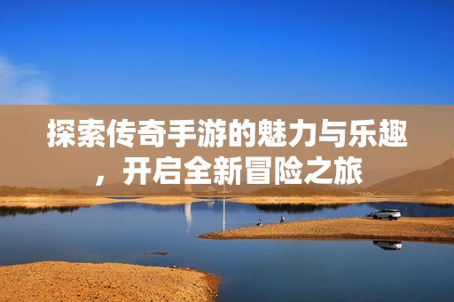 探索传奇手游的魅力与乐趣，开启全新冒险之旅