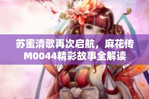 苏蜜清歌再次启航，麻花传M0044精彩故事全解读