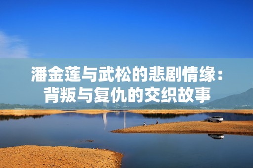潘金莲与武松的悲剧情缘：背叛与复仇的交织故事