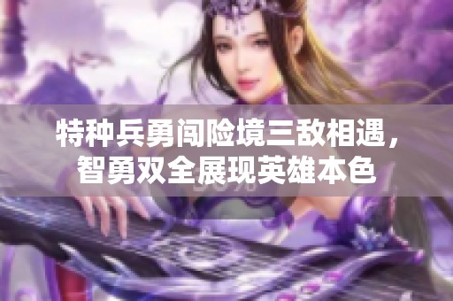 特种兵勇闯险境三敌相遇，智勇双全展现英雄本色
