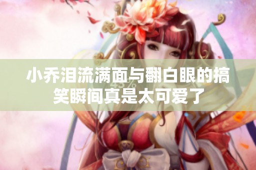 小乔泪流满面与翻白眼的搞笑瞬间真是太可爱了