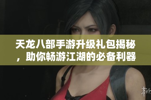 天龙八部手游升级礼包揭秘，助你畅游江湖的必备利器