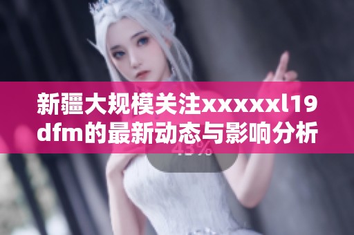 新疆大规模关注xxxxxl19dfm的最新动态与影响分析