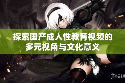 探索国产成人性教育视频的多元视角与文化意义