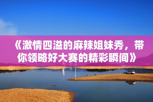 《激情四溢的麻辣姐妹秀，带你领略好大赛的精彩瞬间》