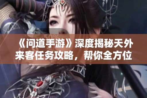 《问道手游》深度揭秘天外来客任务攻略，帮你全方位解锁星际秘密！