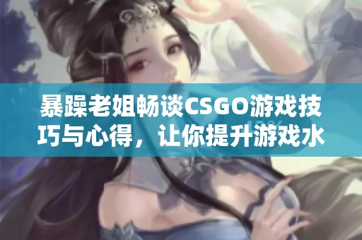 暴躁老姐畅谈CSGO游戏技巧与心得，让你提升游戏水平