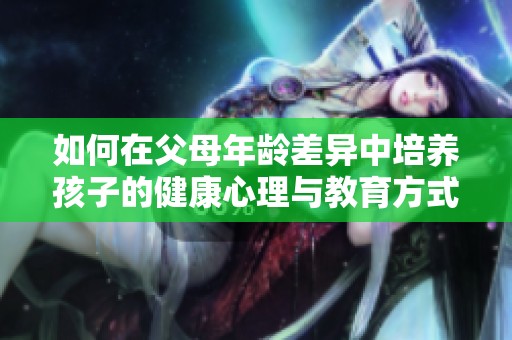 如何在父母年龄差异中培养孩子的健康心理与教育方式