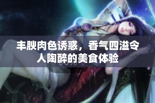 丰腴肉色诱惑，香气四溢令人陶醉的美食体验