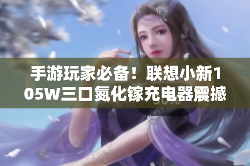 手游玩家必备！联想小新105W三口氮化镓充电器震撼来袭