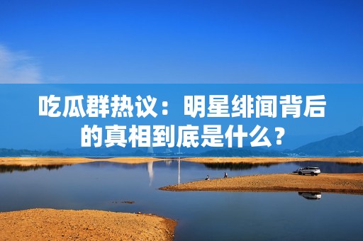 吃瓜群热议：明星绯闻背后的真相到底是什么？