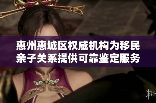 惠州惠城区权威机构为移民亲子关系提供可靠鉴定服务