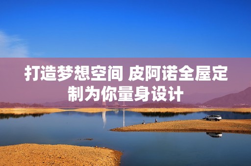 打造梦想空间 皮阿诺全屋定制为你量身设计