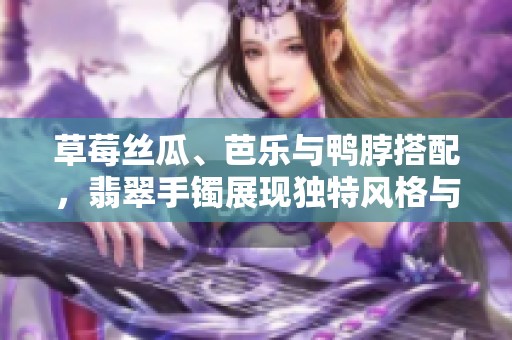 草莓丝瓜、芭乐与鸭脖搭配，翡翠手镯展现独特风格与魅力