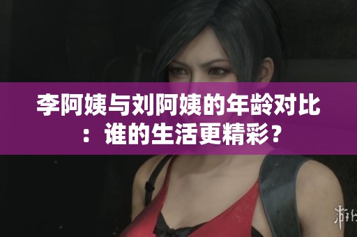李阿姨与刘阿姨的年龄对比：谁的生活更精彩？