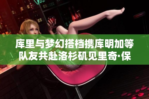 库里与梦幻搭档携库明加等队友共赴洛杉矶见里奇·保罗