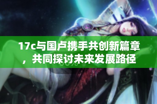 17c与国卢携手共创新篇章，共同探讨未来发展路径
