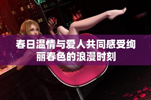 春日温情与爱人共同感受绚丽春色的浪漫时刻