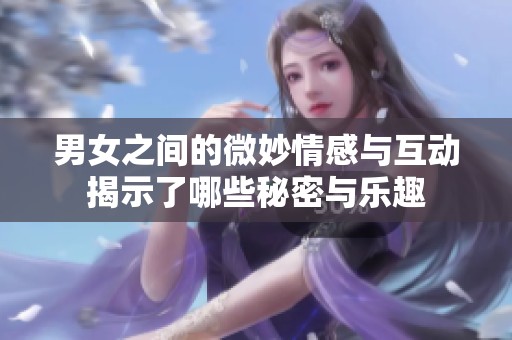 男女之间的微妙情感与互动揭示了哪些秘密与乐趣