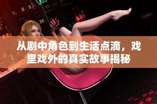 从剧中角色到生活点滴，戏里戏外的真实故事揭秘