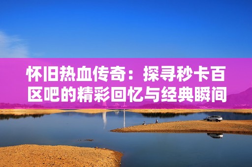 怀旧热血传奇：探寻秒卡百区吧的精彩回忆与经典瞬间