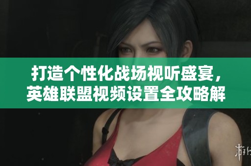 打造个性化战场视听盛宴，英雄联盟视频设置全攻略解析