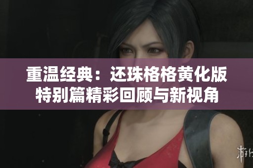 重温经典：还珠格格黄化版特别篇精彩回顾与新视角