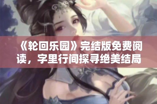 《轮回乐园》完结版免费阅读，字里行间探寻绝美结局与无限可能