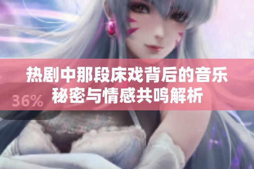 热剧中那段床戏背后的音乐秘密与情感共鸣解析
