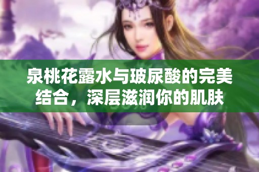 泉桃花露水与玻尿酸的完美结合，深层滋润你的肌肤