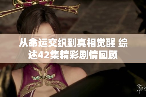从命运交织到真相觉醒 综述42集精彩剧情回顾