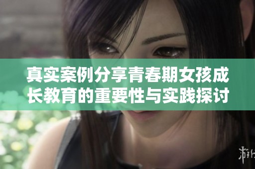 真实案例分享青春期女孩成长教育的重要性与实践探讨