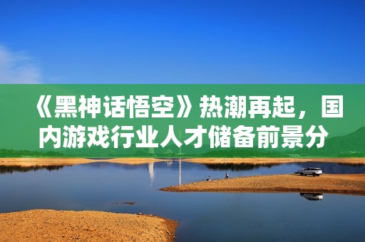 《黑神话悟空》热潮再起，国内游戏行业人才储备前景分析