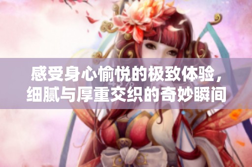 感受身心愉悦的极致体验，细腻与厚重交织的奇妙瞬间