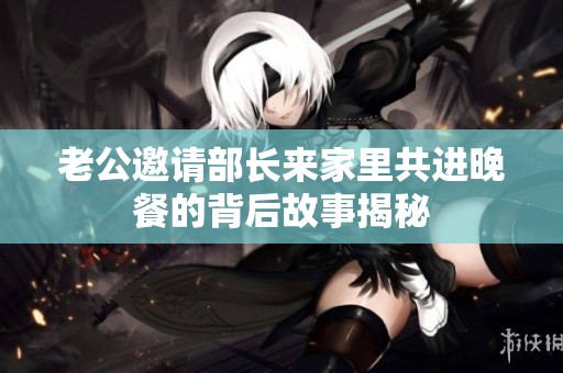 老公邀请部长来家里共进晚餐的背后故事揭秘